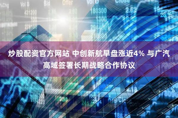 炒股配资官方网站 中创新航早盘涨近4% 与广汽高域签署长期战略合作协议