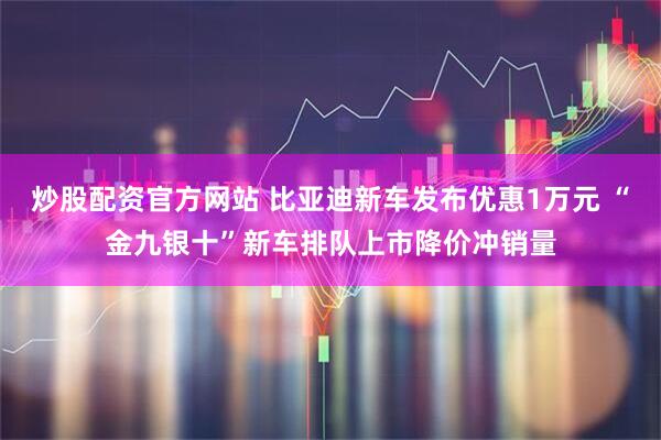 炒股配资官方网站 比亚迪新车发布优惠1万元 “金九银十”新车排队上市降价冲销量