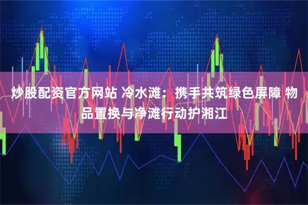 炒股配资官方网站 冷水滩：携手共筑绿色屏障 物品置换与净滩行动护湘江