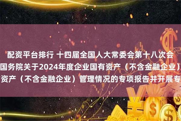 配资平台排行 十四届全国人大常委会第十八次会议举行联组会议 审议国务院关于2024年度企业国有资产（不含金融企业）管理情况的专项报告并开展专题询问