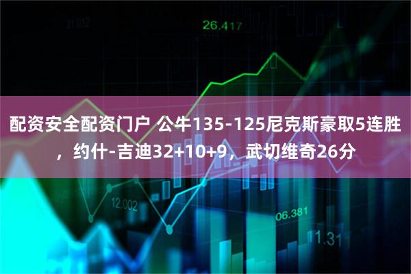配资安全配资门户 公牛135-125尼克斯豪取5连胜，约什-吉迪32+10+9，武切维奇26分