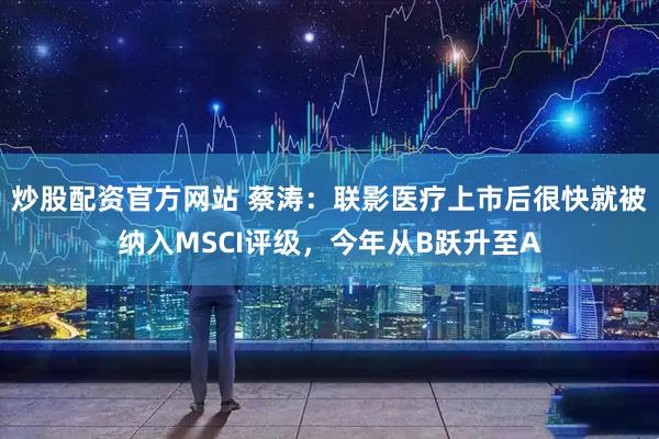 炒股配资官方网站 蔡涛：联影医疗上市后很快就被纳入MSCI评级，今年从B跃升至A